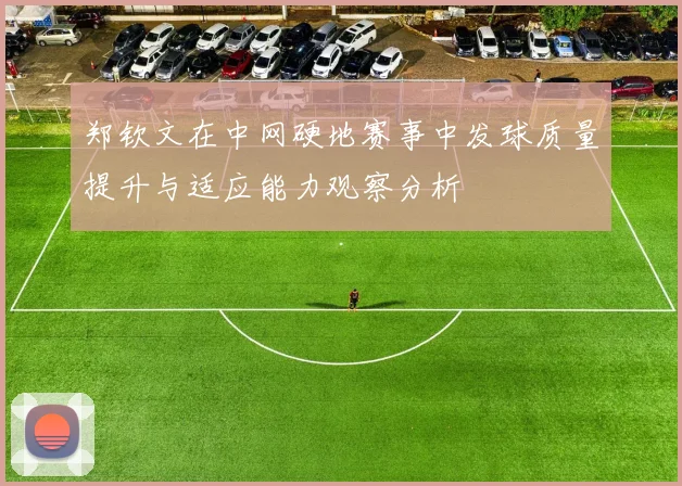 郑钦文在中网硬地赛事中发球质量提升与适应能力观察分析