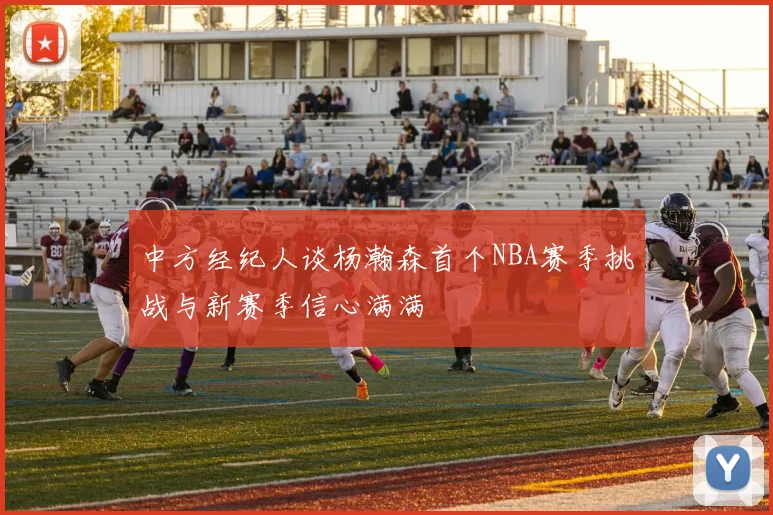 中方经纪人谈杨瀚森首个NBA赛季挑战与新赛季信心满满