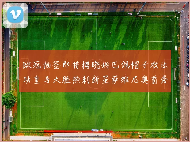 欧冠抽签即将揭晓姆巴佩帽子戏法助皇马大胜热刺新星萨维尼奥首秀精彩表现