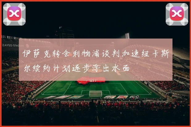 伊萨克转会利物浦谈判加速纽卡斯尔续约计划逐步浮出水面