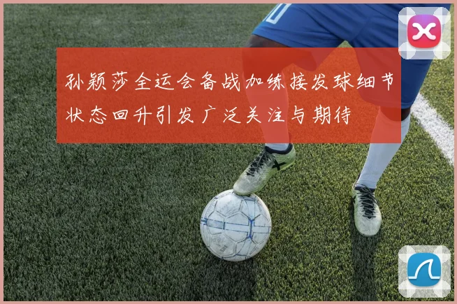 孙颖莎全运会备战加练接发球细节状态回升引发广泛关注与期待