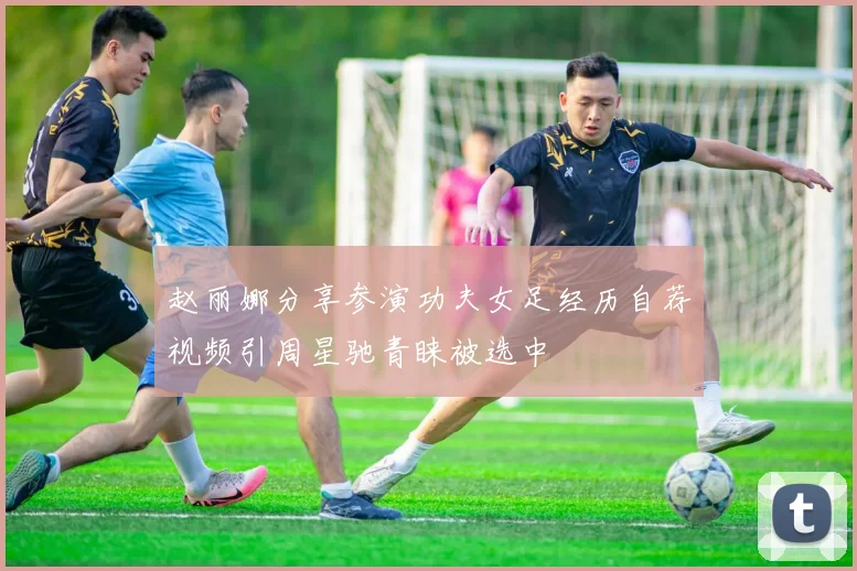 赵丽娜分享参演功夫女足经历自荐视频引周星驰青睐被选中