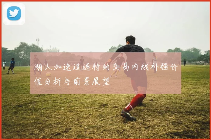 湖人加速追逐特纳交易内线补强价值分析与前景展望