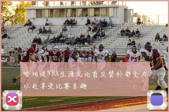 哈珀谈NBA生涯无论首发替补都全力以赴享受比赛乐趣